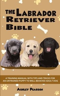 bokomslag The Labrador Retriever Bible - A Training Manual With Tips and Tricks For An Untrained Puppy To Well Behaved Adult Dog