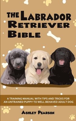 The Labrador Retriever Bible - A Training Manual With Tips and Tricks For An Untrained Puppy To Well Behaved Adult Dog 1