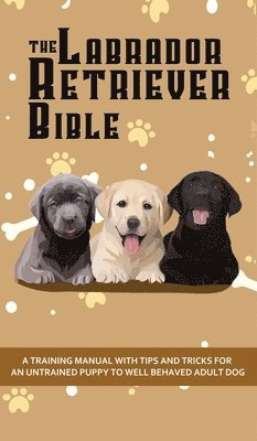 The Labrador Retriever Bible - A Training Manual With Tips and Tricks For An Untrained Puppy To Well Behaved Adult Dog 1