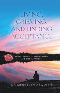 bokomslag Living, Grieving, and Finding Acceptance: From Trauma to Self-Healing and Life Happiness
