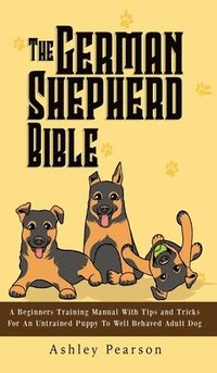 bokomslag The German Shepherd Bible - A Beginners Training Manual With Tips and Tricks For An Untrained Puppy To Well Behaved Adult Dog