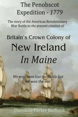 The Crown Colony of New Ireland in Maine: The story of the Revolutionary War Battle to prevent British creation of New Ireland in Maine