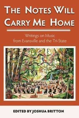 The Notes Will Carry Me Home: Writings On Music from Evansville and the Tri-State 1