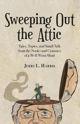 Sweeping Out the Attic: Tales, Topics, and Small Talk from the Nooks and Crannies of a Well-Worn Mind 1