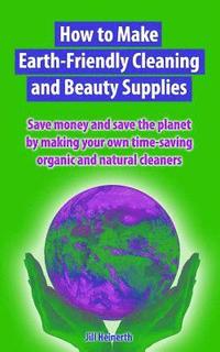 bokomslag How to Make Earth-Friendly Cleaning and Beauty Supplies: Save money and save the planet by making your own time-saving organic cleaners