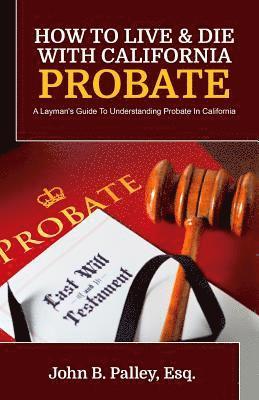 How To Live & Die With California Probate: A Layman's Guide To Understanding Probate In California