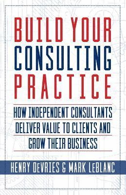 Mark LeBlanc, Henry DeVries - Build Your Consulting Practice: How Independent Consultants Deliver Value to Clients and Grow Their Business, Häftad