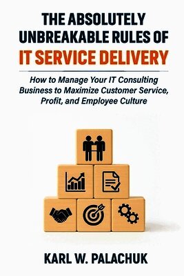 The Absolutely Unbreakable Rules of IT Service Delivery: How to Manage Your IT Consulting Business to Maximize Customer Service, Profit, and Employee