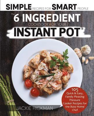 The 6 Ingredient Cookbook For Your Instant Pot: 105 Quick & Easy, Family Pleasing Pressure Cooker Recipes for the Busy Home Chef