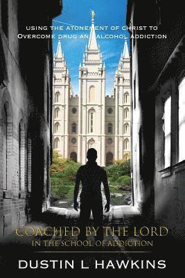 Coached By The Lord In The School Of Addiction: Using The Atonement Of Christ To Overcome Drug And Alcohol Addiction