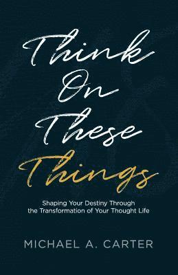 Think on These Things: Shaping Your Destiny Through the Transformation of Your Thought Life 1