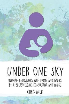 Chris Auer - Under One Sky: Intimate Encounters with Moms and Babies by a Breastfeeding Consultant and Nurse, Häftad