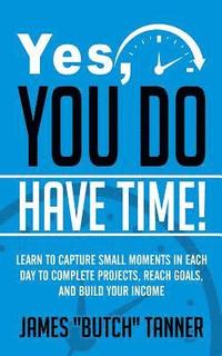 bokomslag Yes, You Do Have Time!: Learn to Capture the Small Moments in Each Day to Complete Projects, Reach Goals, and Build Income