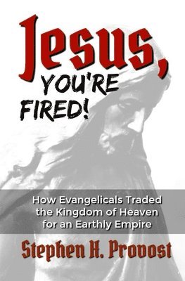 Jesus, You're Fired!: How Evangelicals Traded the Kingdom of Heaven for an Earthly Empire 1