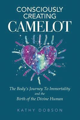 Consciously Creating Camelot: The Body's Journey to Immortality and the Birth of the Divine Human