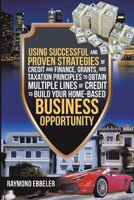 Using Successful and Proven Strategies of Credit and Finance, Grants, and Taxation Principles to Obtain Multiple Lines of Credit to Build Your Home-Based Business Opportunity 1