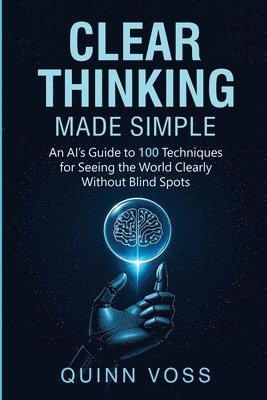 Clear Thinking Made Simple: An AI's Guide to 100 Techniques for Seeing the World Clearly Without Blind Spots