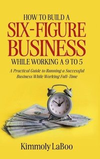 bokomslag How to Build a Six-Figure Business While Working a 9 To 5: A Practical Guide to Running a Successful Business While Working Full-Time