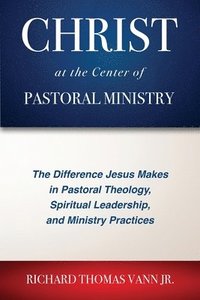 bokomslag Christ at the Center of Pastoral Ministry: The Difference Jesus Makes in Pastoral Theology, Spiritual Leadership, and Ministry Practices