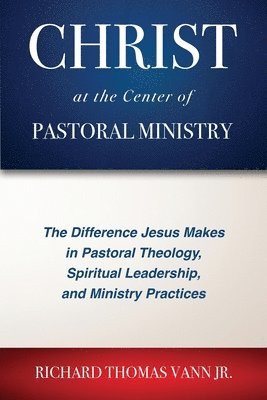 Christ at the Center of Pastoral Ministry: The Difference Jesus Makes in Pastoral Theology, Spiritual Leadership, and Ministry Practices 1