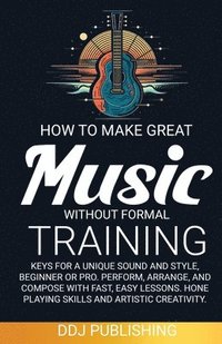 bokomslag HOW TO MAKE GREAT MUSIC WITHOUT FORMAL TRAINING. Keys for a Unique Sound and Style, Beginner or Pro. Perform, Arrange, and Compose with Fast, Easy Lessons. Hone Playing Skills and Artistic Creativity