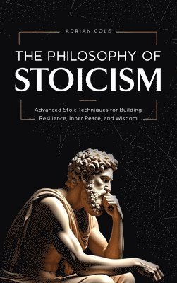 Adrian Cole - The Philosophy of Stoicism: Advanced Stoic Techniques for Building Resilience, Inner Peace, and Wisdom, Inbunden