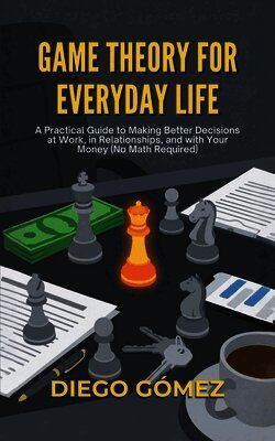 Game Theory For Everyday Life: A Practical Guide To Making Better Decisions At Work, In Relationships, And With Your Money (No Math Required)