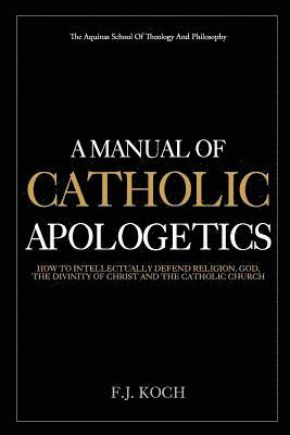 A Manual Of Catholic Apologetics: How To Intellectually Defend Religion, God, The Divinity Of Christ And The Catholic Church 1