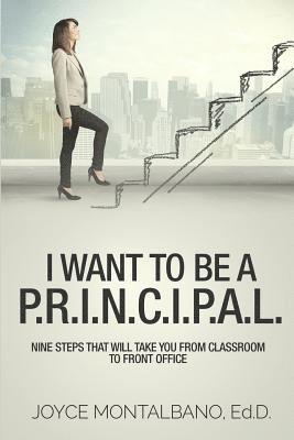 I Want To Be A P.R.I.N.C.I.P.A.L.: Nine Steps That Will Take You From Classroom to Front Office 1