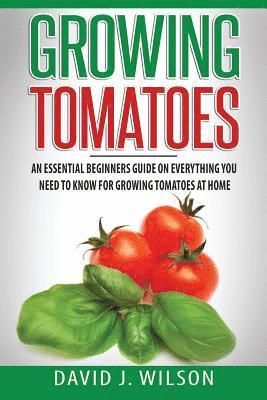 Growing Tomatoes: An Essential Beginners Guide on Everything You Need to Know for Growing Tomatoes at Home