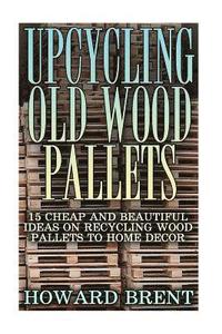 bokomslag Upcycling Old Wood Pallets: 15 Cheap And Beautiful Ideas On Recycling Wood Pallets To Home Decor
