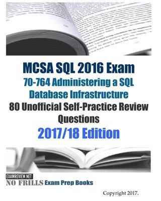 MCSA SQL 2016 Exam 70-764 Administering a SQL Database Infrastructure 80 Unofficial Self-Practice Review Questions: 2017/18 Edition 1