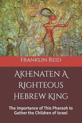 Akhenaten A Righteous Hebrew King: The Importance of This Pharaoh to Gather the Children of Israel 1