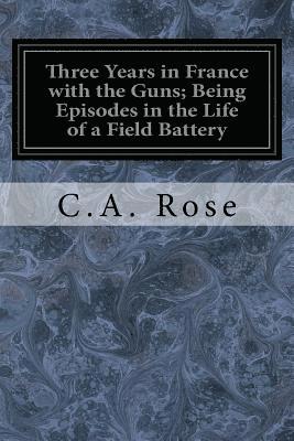 Three Years in France with the Guns; Being Episodes in the Life of a Field Battery 1