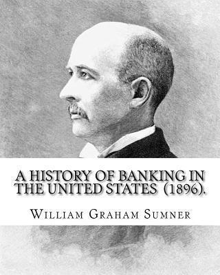 A History of Banking in the United States (1896). By: William Graham Sumner: William Graham Sumner (October 30, 1840 - April 12, 1910) was a classical