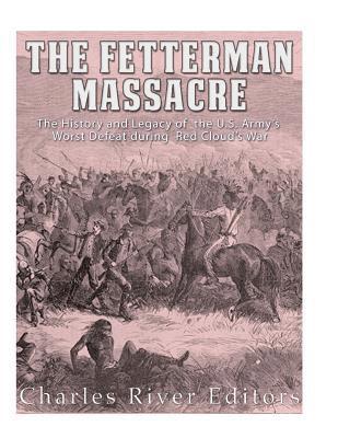 The Fetterman Massacre: The History and Legacy of the U.S. Army's Worst Defeat during Red Cloud's War 1