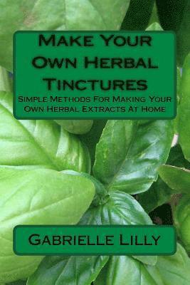 Make Your Own Herbal Tinctures: Simple Methods For Making Your Own Herbal Extracts At Home 1