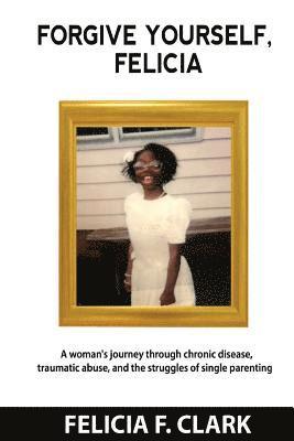 Forgive Yourself, Felicia: A woman's journey through chronic disease, traumatic abuse, and the struggles of single parenting 1