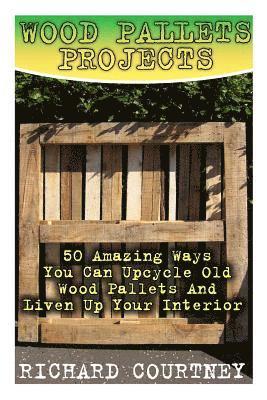 Wood Pallets Projects: 50 Amazing Ways You Can Upcycle Old Wood Pallets And Liven Up Your Interior: (Household Hacks, DIY Projects, Woodworki 1