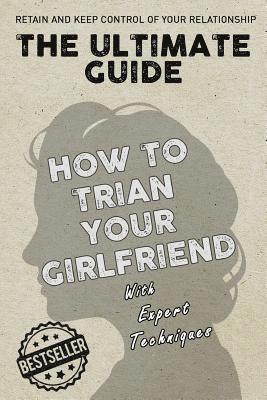 The Ultimate Guide - How To Train Your Girlfriend: Dig deep into the female psyche, using expert techniques from qualified psychologists and world-fam 1