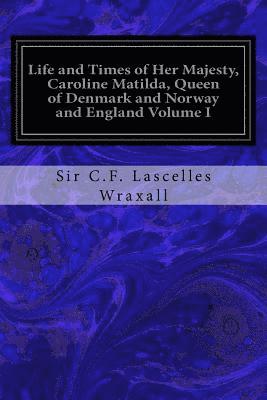 Life and Times of Her Majesty, Caroline Matilda, Queen of Denmark and Norway and England Volume I: From Family Documents and Private State Archives 1