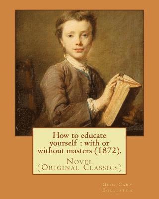 How to educate yourself: with or without masters (1872). By: Geo. Cary Eggleston: Novel (Original Classics) 1