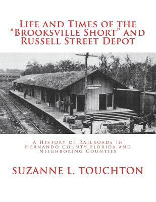 Life and Times of the Brooksville Short and Russell Street Depot: A Hisstory of Railroads in Hernando County Florida and Neighboring Counties 1