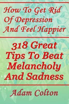 bokomslag How To Get Rid Of Depression And Feel Happier: 318 Great Tips To Beat Melancholy And Sadness