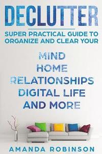 bokomslag Declutter: SUPER Practical Guide to Organize and Clear Your: Mind, Home, Relationships, Digital Life And More