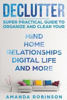 Declutter: SUPER Practical Guide to Organize and Clear Your: Mind, Home, Relationships, Digital Life And More 1