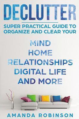 Declutter: SUPER Practical Guide to Organize and Clear Your: Mind, Home, Relationships, Digital Life And More