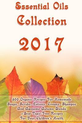 Essential Oils Collection 2017: 300 Organic Recipes For Homemade Soaps, Scrubs, Lotions, Creams, Shampoo And Awesome Autumn Blends + Best Toxic-Free R