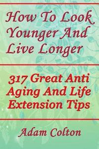 bokomslag How To Look Younger And Live Longer: 317 Great Anti Aging And Life Extension Tips