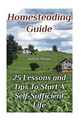 Homesteading Guide: 25 Lessons and Tips To Start A Self-Sufficient Life: (Homesteading for Beginners, Off-Grid Living) 1